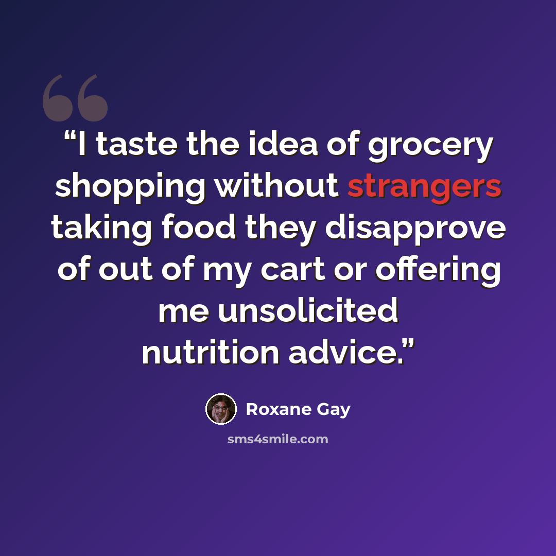 “I taste the idea of grocery shopping without strangers taking food they disapprove of out of my cart or offering me unsolicited nutrition advice.” quote by Roxane Gay