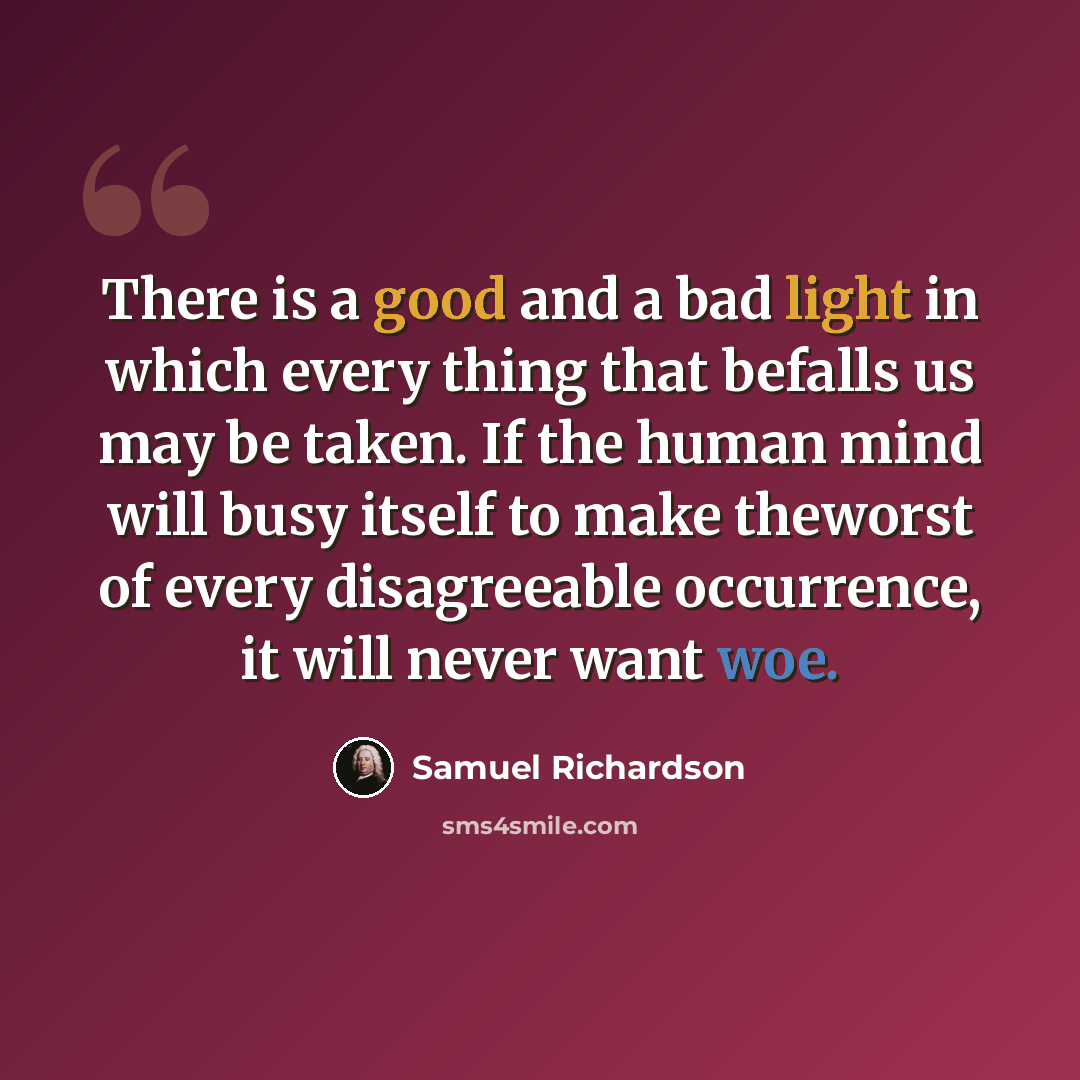 “There is a good and a bad light in which every thing that befalls us may be taken. If the human mind will busy itself to make theworst of every disagreeable occurrence, it will never want woe.” quote by Samuel Richardson