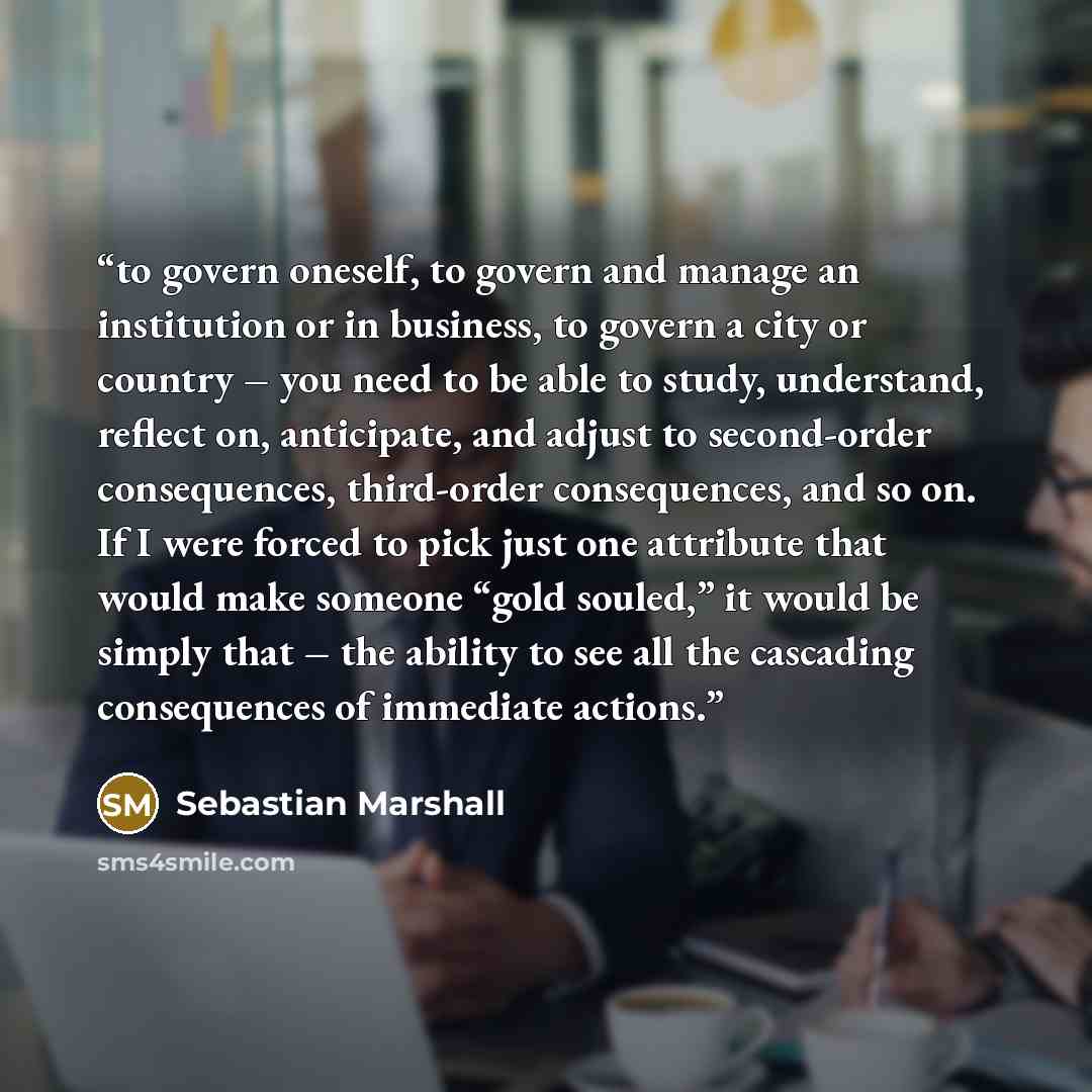 “to govern oneself, to govern and manage an institution or in business, to govern a city or country – you need to be able to study, understand, reflect on, anticipate, and adjust to second-order consequences, third-order consequences, and so on. If I were forced to pick just one attribute that…” quote by Sebastian Marshall