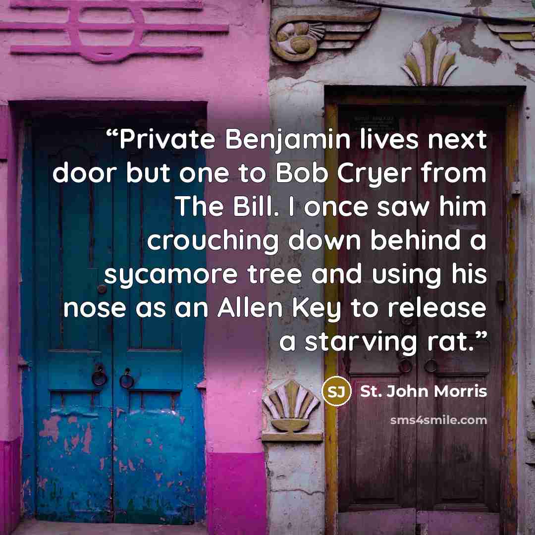 “Private Benjamin lives next door but one to Bob Cryer from The Bill. I once saw him crouching down behind a sycamore tree and using his nose as an Allen Key to release a starving rat.” quote by St. John Morris