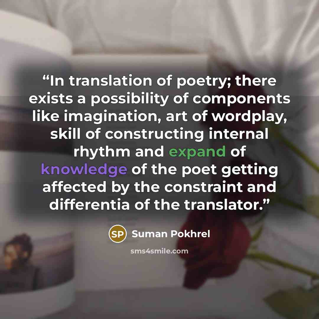 “In translation of poetry; there exists a possibility of components like imagination, art of wordplay, skill of constructing internal rhythm and expand of knowledge of the poet getting affected by the constraint and differentia of the translator.” quote by Suman Pokhrel