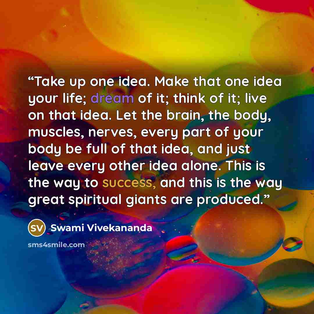 “Take up one idea. Make that one idea your life; dream of it; think of it; live on that idea. Let the brain, the body, muscles, nerves, every part of your body be full of that idea, and just leave every other idea alone. This is the way to success, and this is the way great spiritual giants are…” quote by Swami Vivekananda