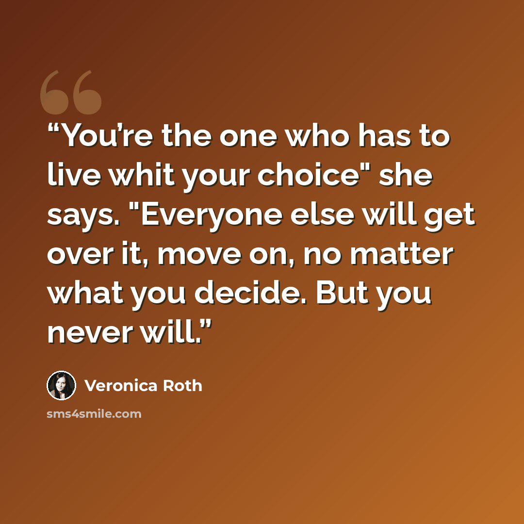 “You’re the one who has to live whit your choice" she says. "Everyone else will get over it, move on, no matter what you decide. But you never will.” quote by Veronica Roth