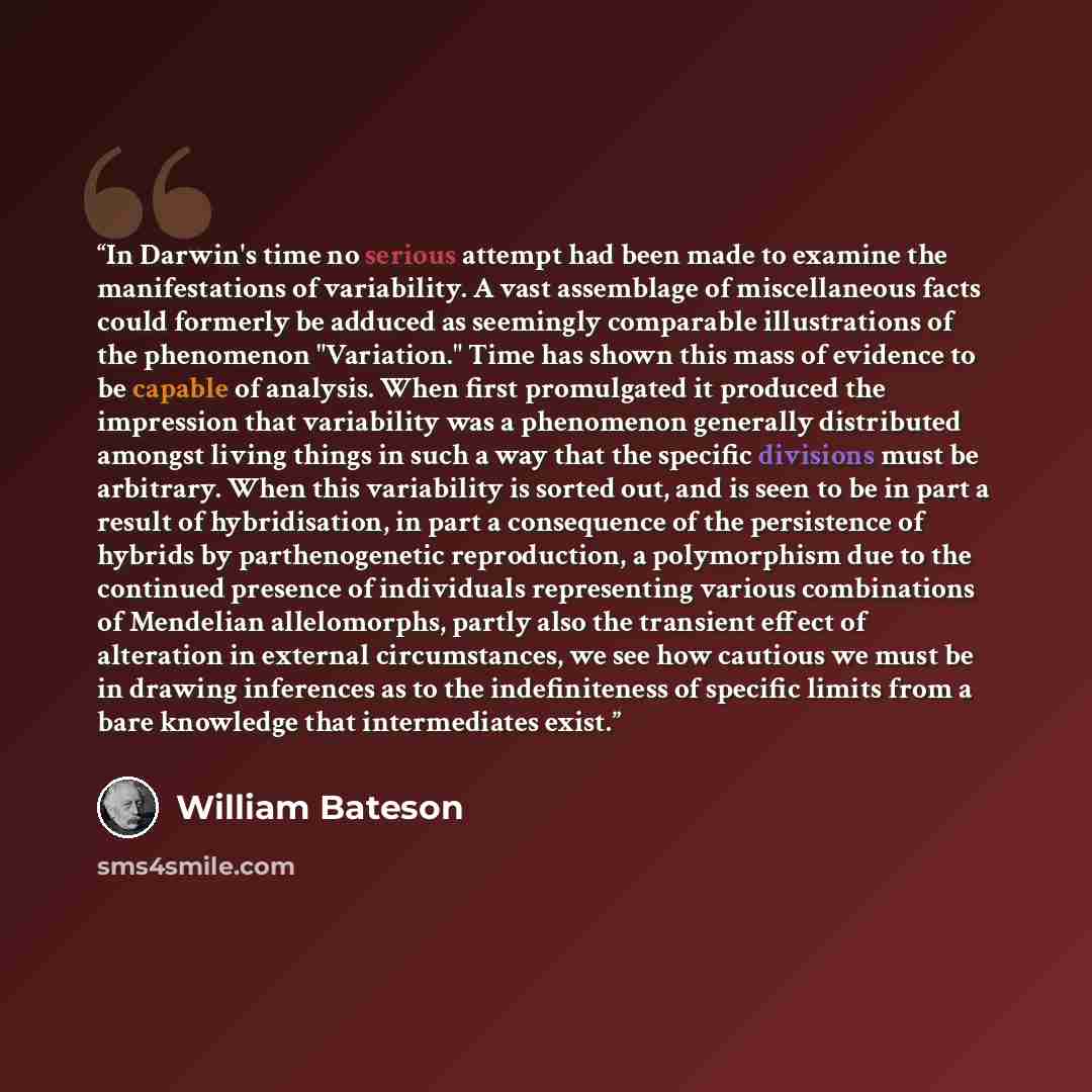 “In Darwin's time no serious attempt had been made to examine the manifestations of variability. A vast assemblage of miscellaneous facts could formerly be adduced as seemingly comparable illustrations of the phenomenon "Variation." Time has shown this mass of evidence to be capable of analysis…” quote by William Bateson
