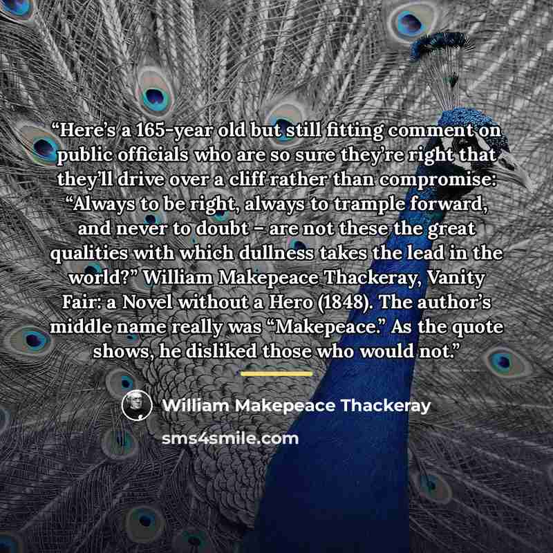 “Here’s a 165-year old but still fitting comment on public officials who are so sure they’re right that they’ll drive over a cliff rather than compromise: “Always to be right, always to trample forward, and never to doubt – are not these the great qualities with which dullness takes the lead in the…” quote by William Makepeace Thackeray