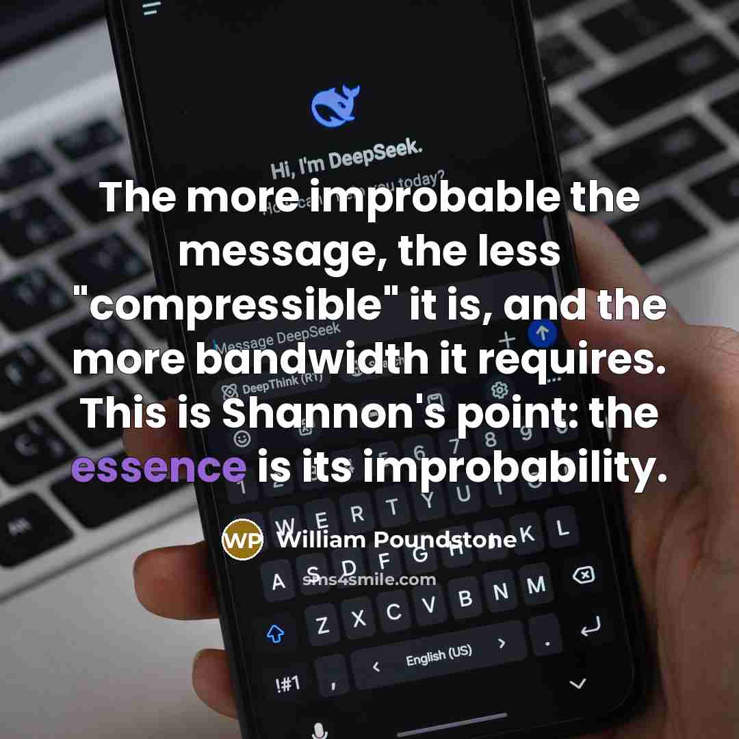 “The more improbable the message, the less "compressible" it is, and the more bandwidth it requires. This is Shannon's point: the essence is its improbability.” quote by William Poundstone