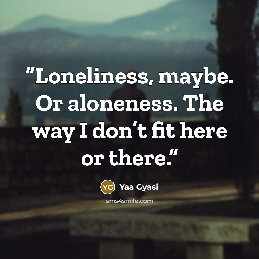 “Loneliness, maybe. Or aloneness. The way I don’t fit here or there.” quote by Yaa Gyasi