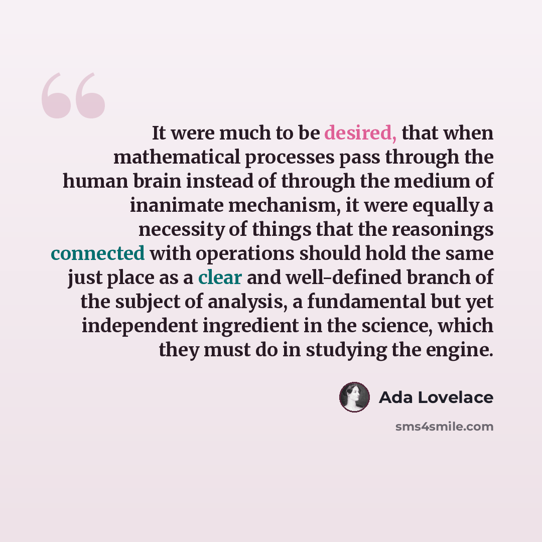 “It were much to be desired, that when mathematical processes pass through the human brain instead of through the medium of inanimate mechanism, it were equally a necessity of things that the reasonings connected with operations should hold the same just place as a clear and well-defined branch of…” quote by Ada Lovelace
