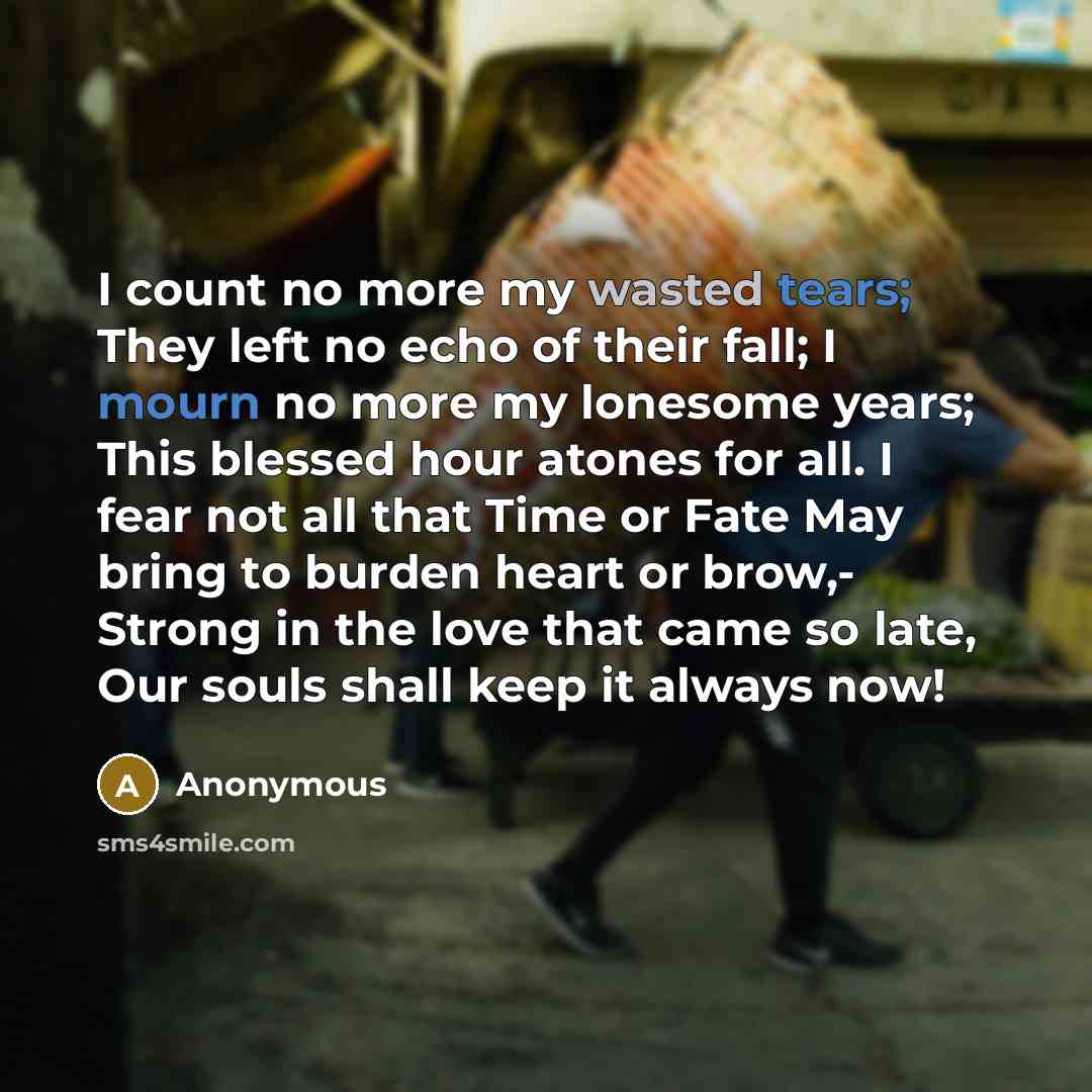 “I count no more my wasted tears; They left no echo of their fall; I mourn no more my lonesome years; This blessed hour atones for all. I fear not all that Time or Fate May bring to burden heart or brow,- Strong in the love that came so late, Our souls shall keep it always now!” quote by Anonymous