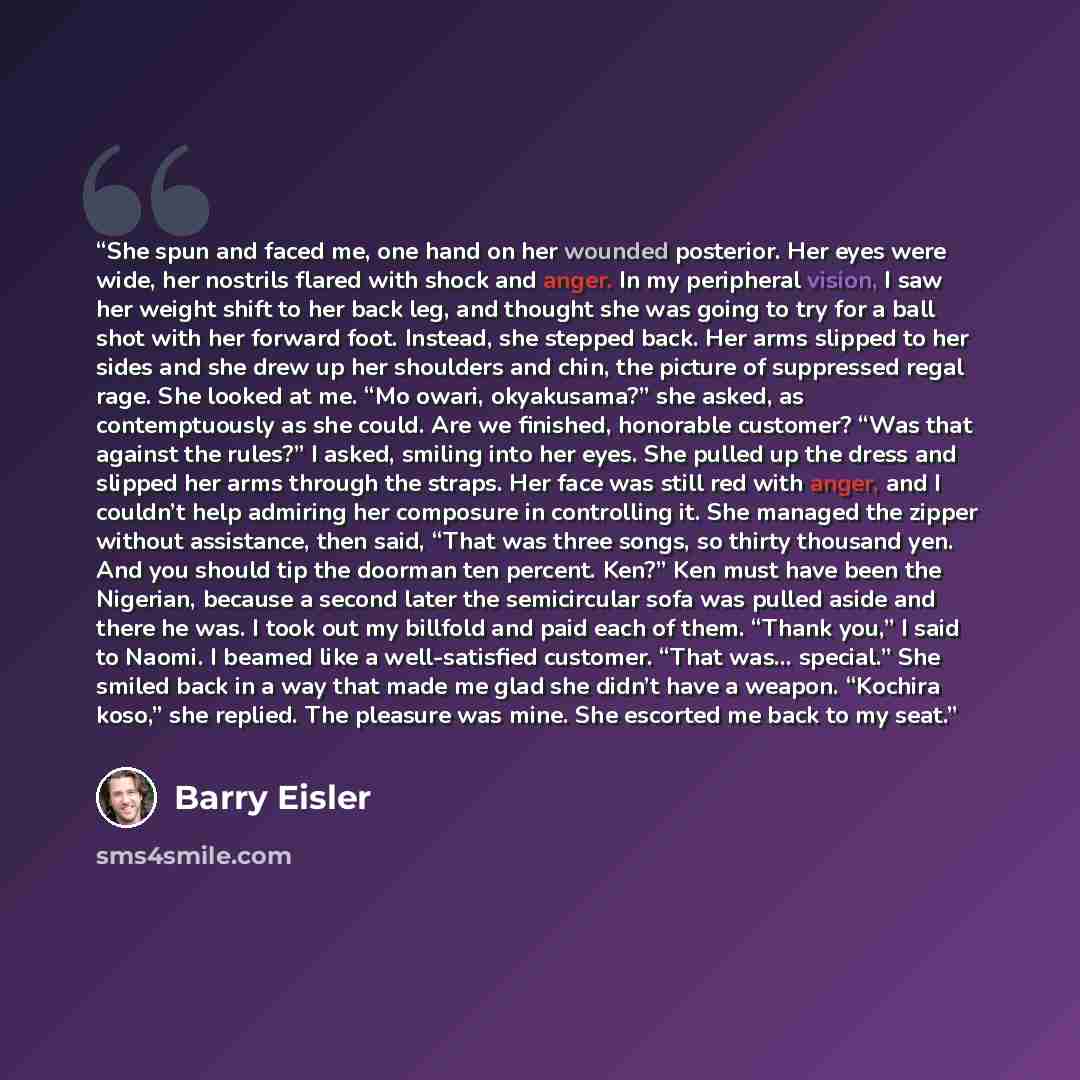 “She spun and faced me, one hand on her wounded posterior. Her eyes were wide, her nostrils flared with shock and anger. In my peripheral vision, I saw her weight shift to her back leg, and thought she was going to try for a ball shot with her forward foot. Instead, she stepped back. Her arms…” quote by Barry Eisler