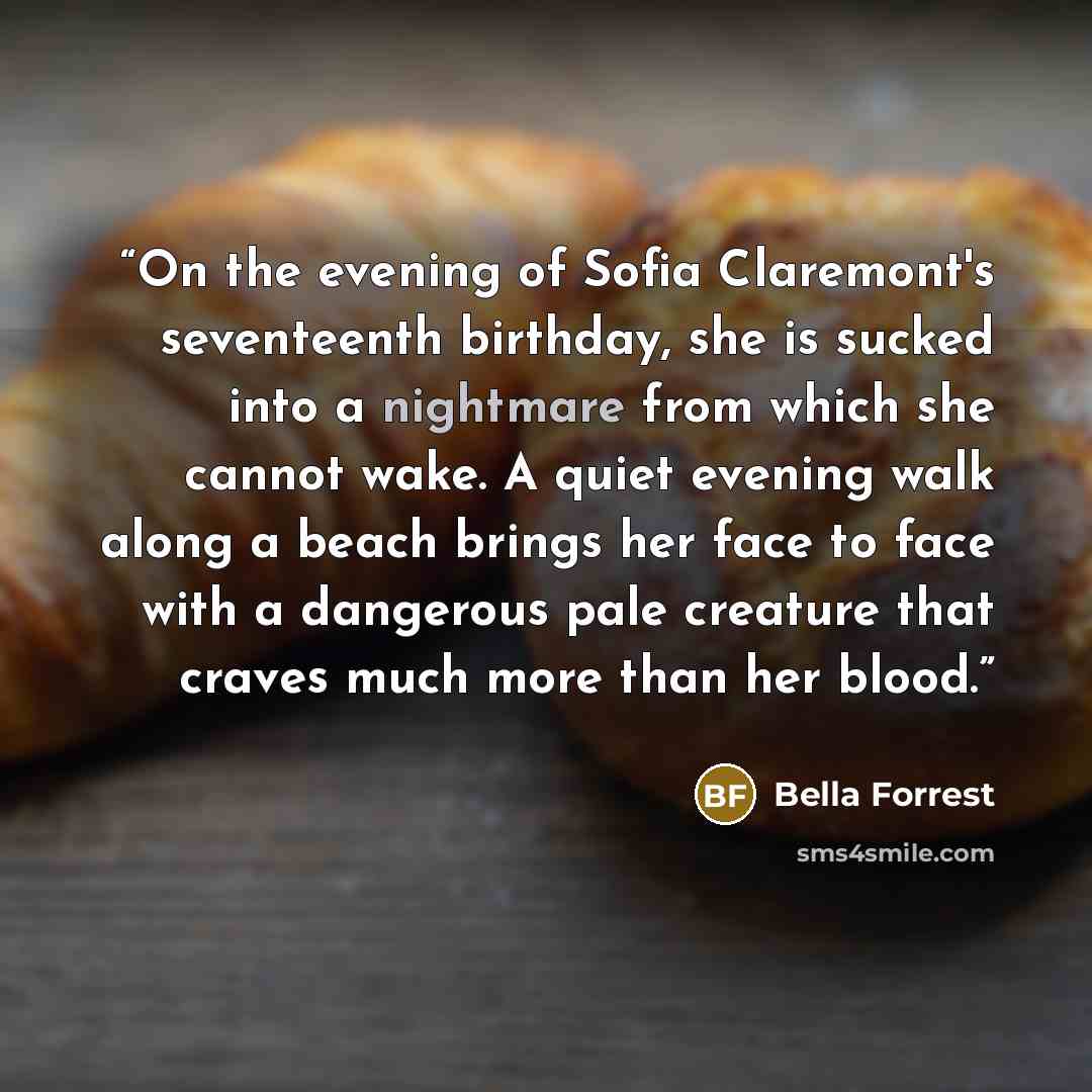 “On the evening of Sofia Claremont's seventeenth birthday, she is sucked into a nightmare from which she cannot wake. A quiet evening walk along a beach brings her face to face with a dangerous pale creature that craves much more than her blood.” quote by Bella Forrest