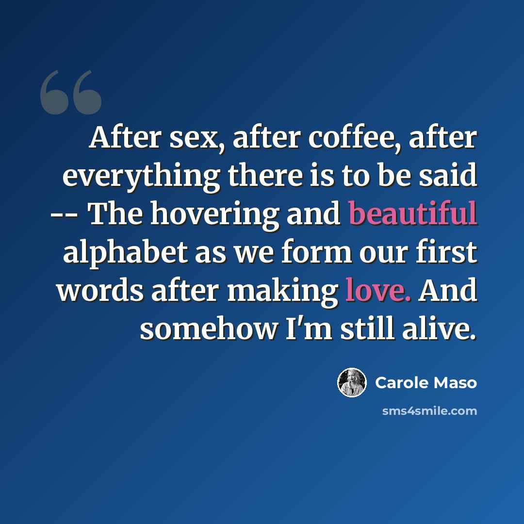 “After sex, after coffee, after everything there is to be said -- The hovering and beautiful alphabet as we form our first words after making love. And somehow I'm still alive.” quote by Carole Maso