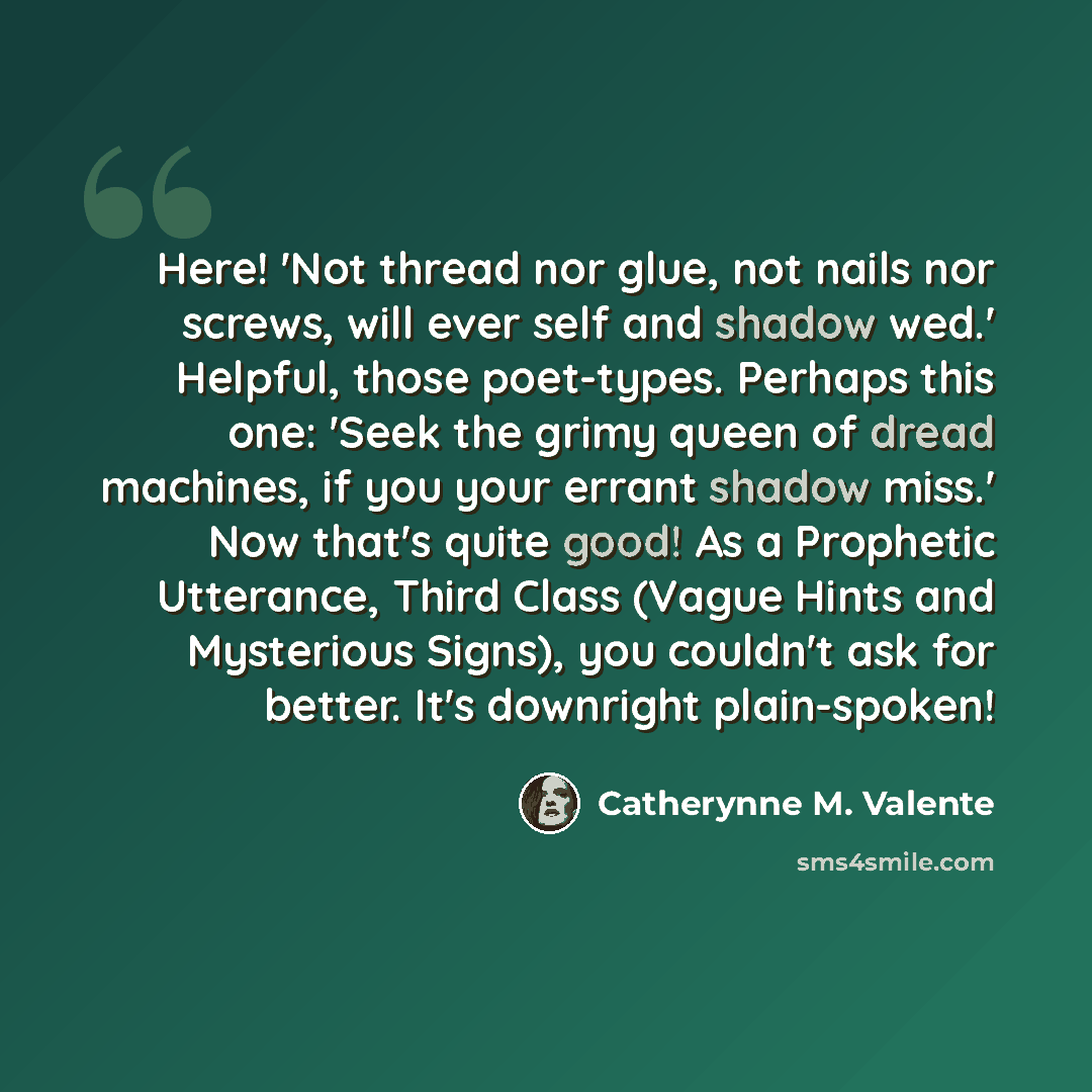 “Here! 'Not thread nor glue, not nails nor screws, will ever self and shadow wed.' Helpful, those poet-types. Perhaps this one: 'Seek the grimy queen of dread machines, if you your errant shadow miss.' Now that's quite good! As a Prophetic Utterance, Third Class (Vague Hints and Mysterious Signs)…” quote by Catherynne M. Valente