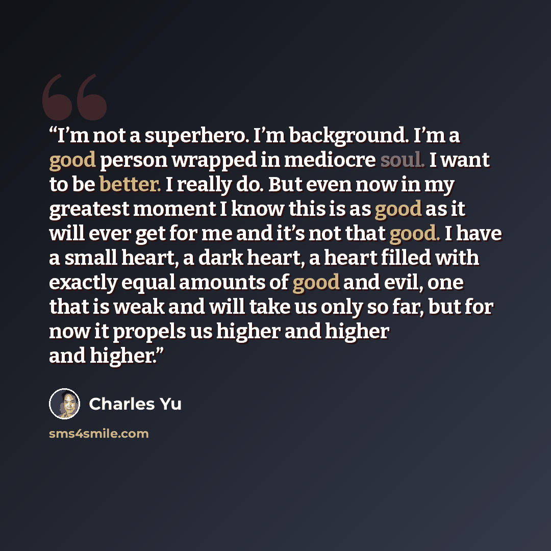 “I’m not a superhero. I’m background. I’m a good person wrapped in mediocre soul. I want to be better. I really do. But even now in my greatest moment I know this is as good as it will ever get for me and it’s not that good. I have a small heart, a dark heart, a heart filled with exactly equal…” quote by Charles Yu
