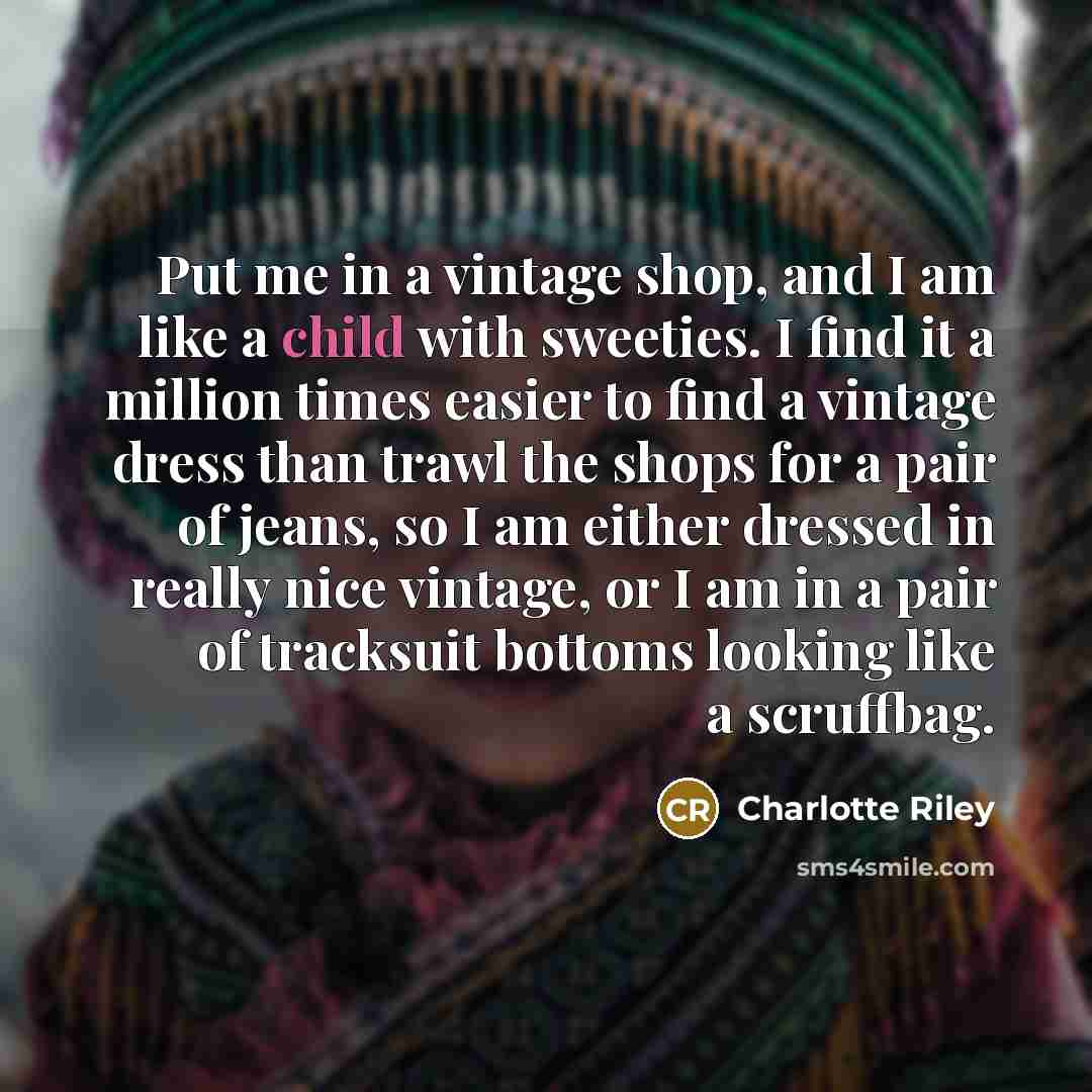 “Put me in a vintage shop, and I am like a child with sweeties. I find it a million times easier to find a vintage dress than trawl the shops for a pair of jeans, so I am either dressed in really nice vintage, or I am in a pair of tracksuit bottoms looking like a scruffbag.” quote by Charlotte Riley
