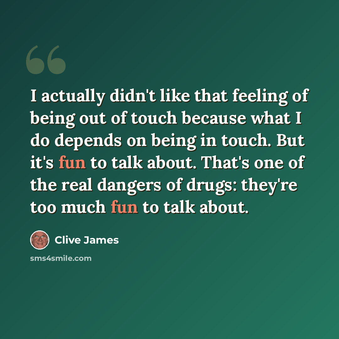 “I actually didn't like that feeling of being out of touch because what I do depends on being in touch. But it's fun to talk about. That's one of the real dangers of drugs: they're too much fun to talk about.” quote by Clive James