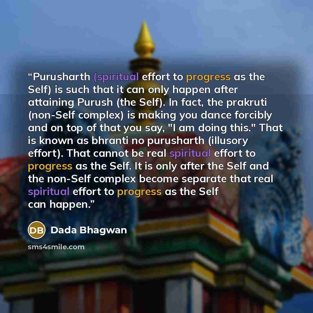 “Purusharth (spiritual effort to progress as the Self) is such that it can only happen after attaining Purush (the Self). In fact, the prakruti (non-Self complex) is making you dance forcibly and on top of that you say, "I am doing this." That is known as bhranti no purusharth (illusory effort)…” quote by Dada Bhagwan