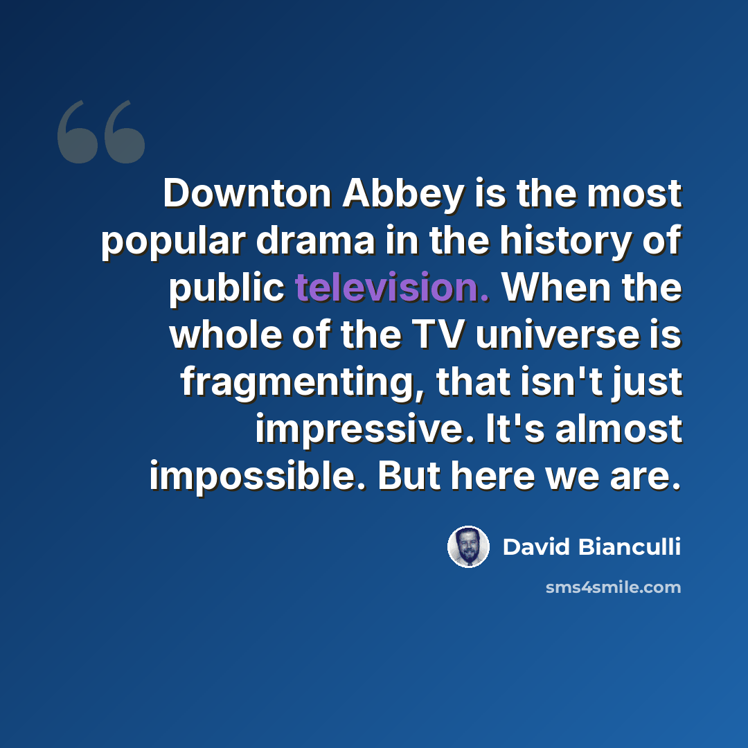 “Downton Abbey is the most popular drama in the history of public television. When the whole of the TV universe is fragmenting, that isn't just impressive. It's almost impossible. But here we are.” quote by David Bianculli