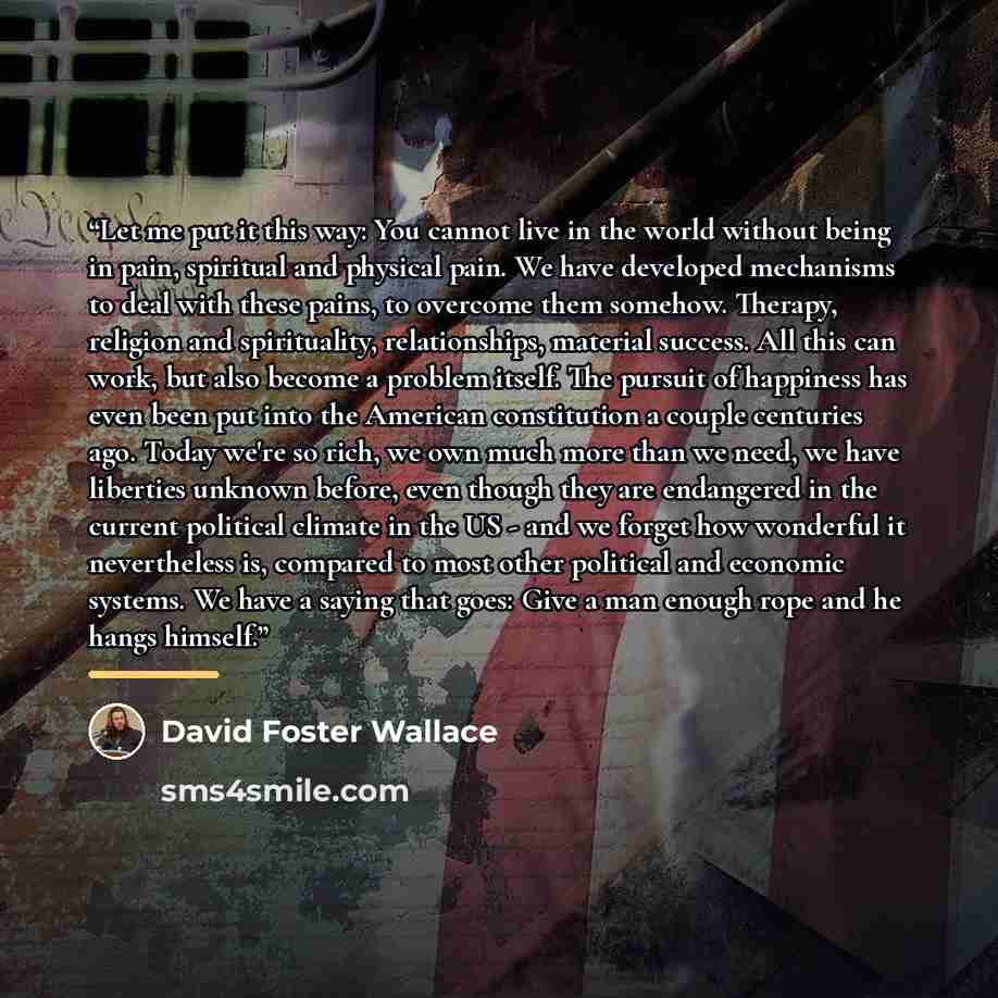 “Let me put it this way: You cannot live in the world without being in pain, spiritual and physical pain. We have developed mechanisms to deal with these pains, to overcome them somehow. Therapy, religion and spirituality, relationships, material success. All this can work, but also become a…” quote by David Foster Wallace