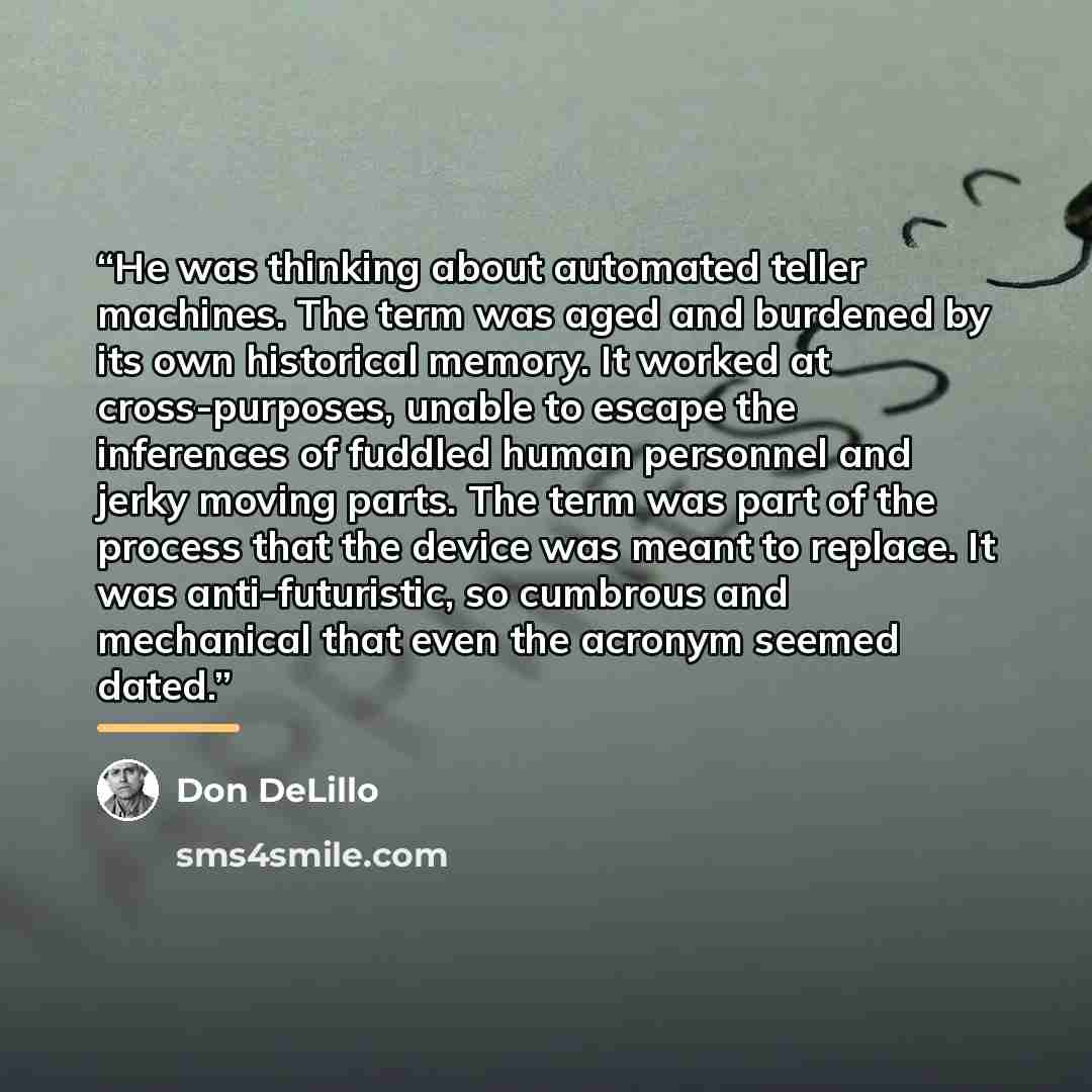 “He was thinking about automated teller machines. The term was aged and burdened by its own historical memory. It worked at cross-purposes, unable to escape the inferences of fuddled human personnel and jerky moving parts. The term was part of the process that the device was meant to replace. It…” quote by Don DeLillo