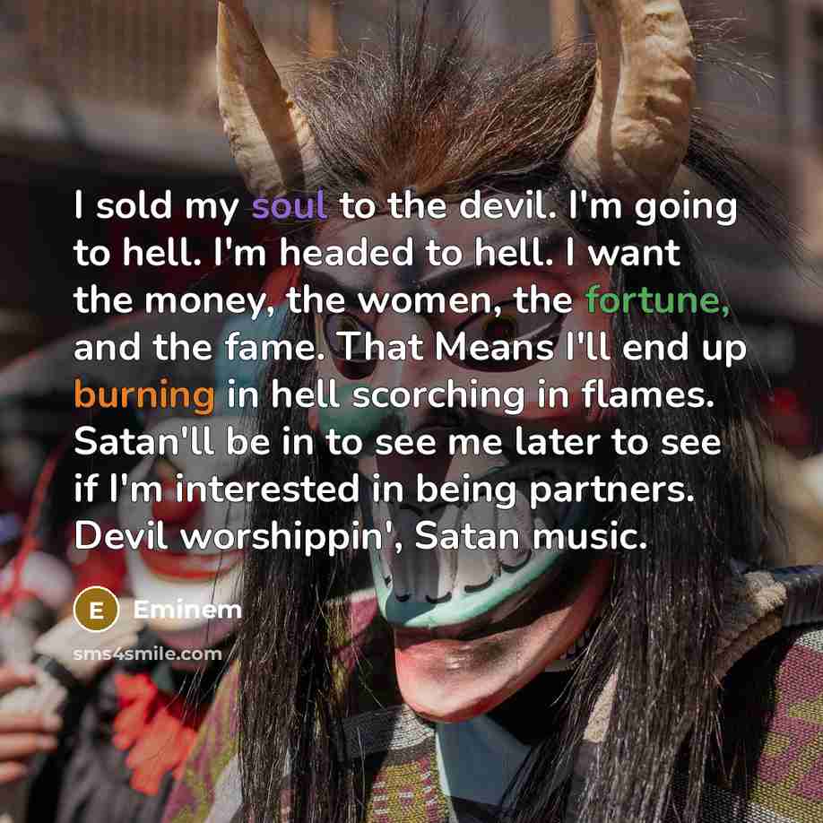“I sold my soul to the devil. I'm going to hell. I'm headed to hell. I want the money, the women, the fortune, and the fame. That Means I'll end up burning in hell scorching in flames. Satan'll be in to see me later to see if I'm interested in being partners. Devil worshippin', Satan music.” quote by Eminem