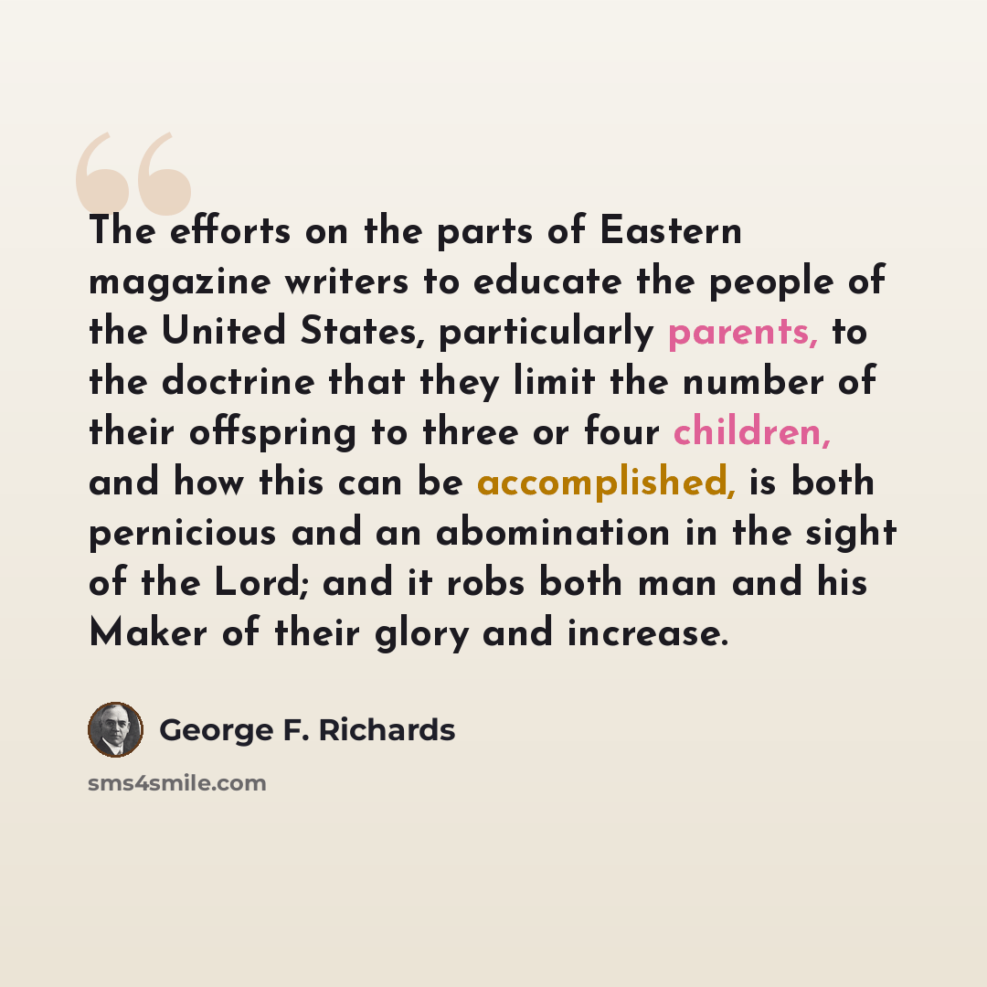 “The efforts on the parts of Eastern magazine writers to educate the people of the United States, particularly parents, to the doctrine that they limit the number of their offspring to three or four children, and how this can be accomplished, is both pernicious and an abomination in the sight of…” quote by George F. Richards