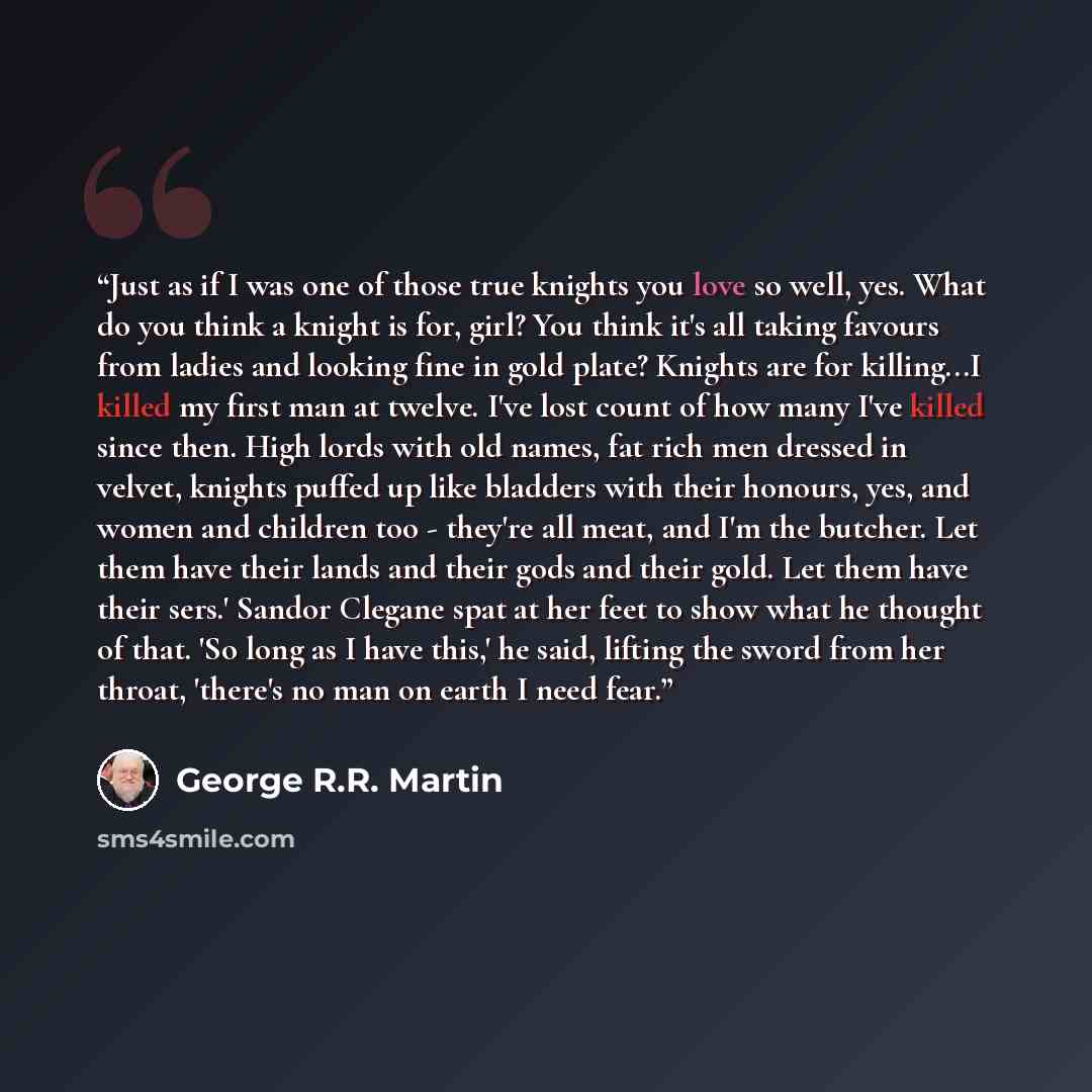 “Just as if I was one of those true knights you love so well, yes. What do you think a knight is for, girl? You think it's all taking favours from ladies and looking fine in gold plate? Knights are for killing...I killed my first man at twelve. I've lost count of how many I've killed since then…” quote by George R.R. Martin