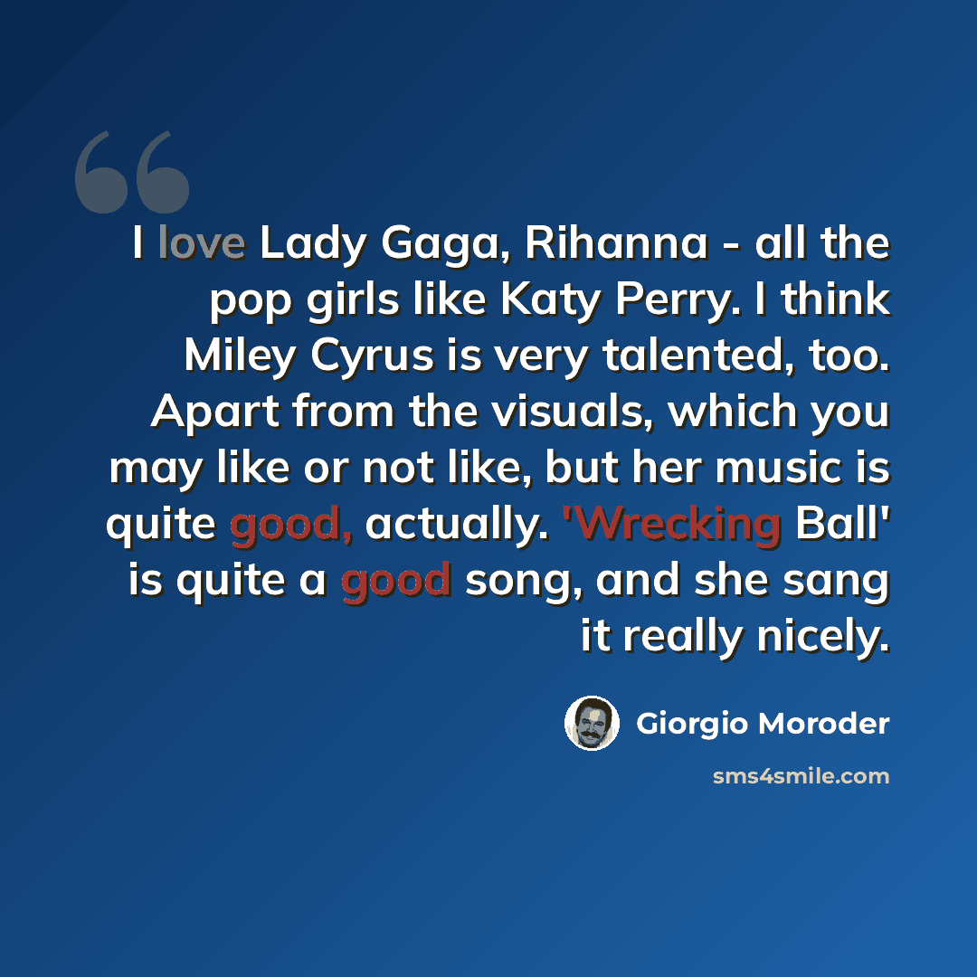 “I love Lady Gaga, Rihanna - all the pop girls like Katy Perry. I think Miley Cyrus is very talented, too. Apart from the visuals, which you may like or not like, but her music is quite good, actually. 'Wrecking Ball' is quite a good song, and she sang it really nicely.” quote by Giorgio Moroder