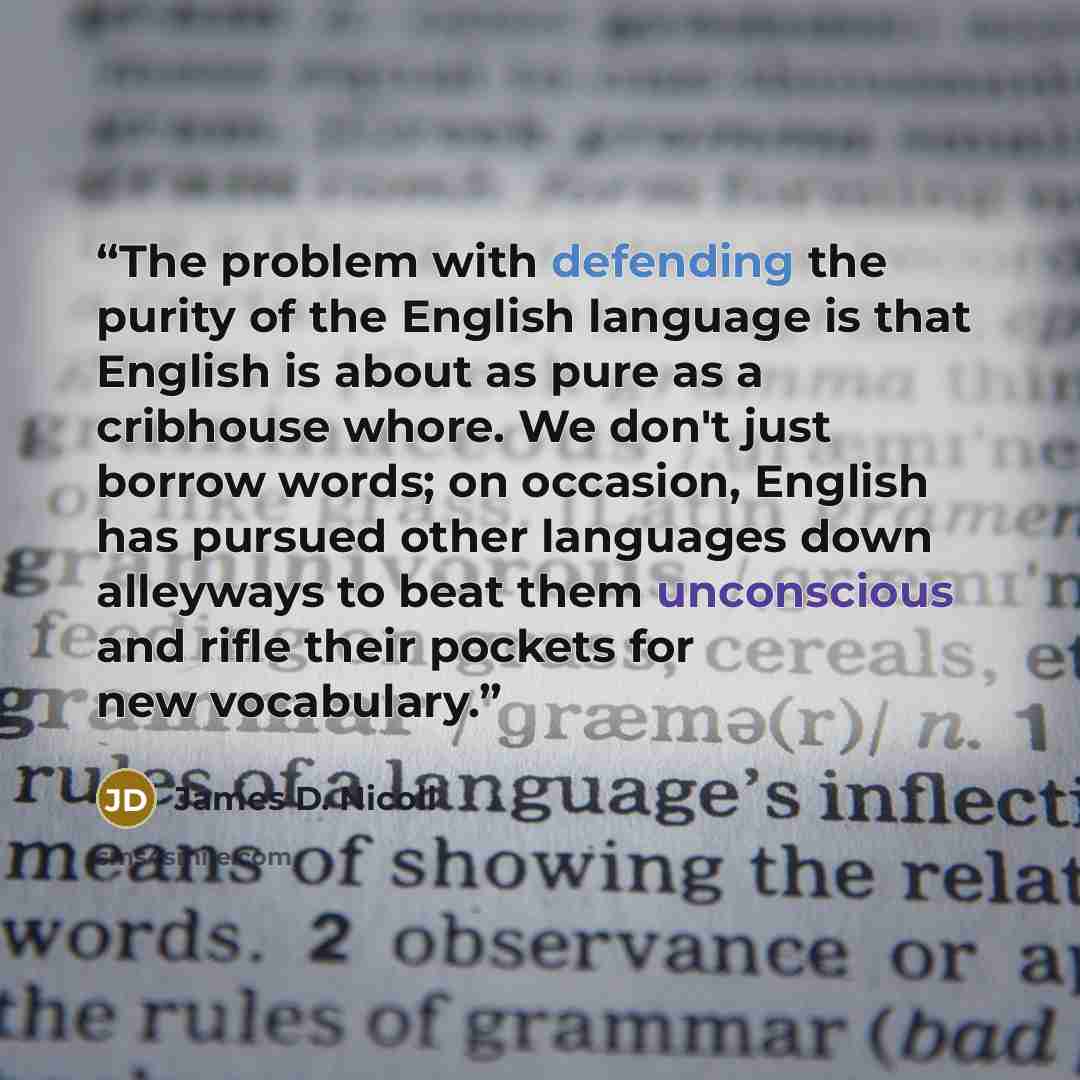 “The problem with defending the purity of the English language is that English is about as pure as a cribhouse whore. We don't just borrow words; on occasion, English has pursued other languages down alleyways to beat them unconscious and rifle their pockets for new vocabulary.” quote by James D. Nicoll