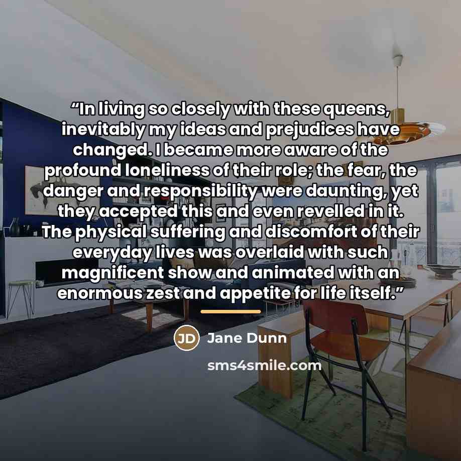 “In living so closely with these queens, inevitably my ideas and prejudices have changed. I became more aware of the profound loneliness of their role; the fear, the danger and responsibility were daunting, yet they accepted this and even revelled in it. The physical suffering and discomfort of…” quote by Jane Dunn