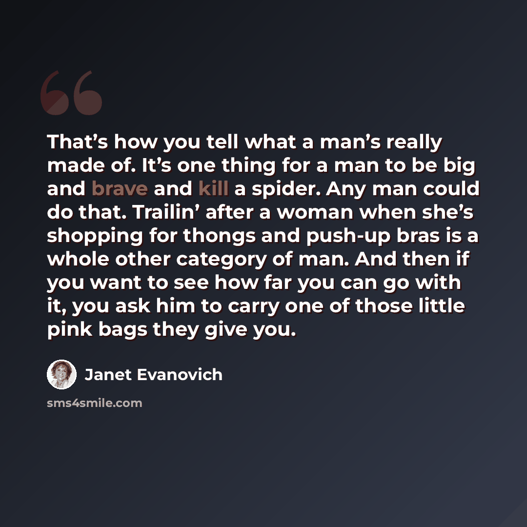 “That’s how you tell what a man’s really made of. It’s one thing for a man to be big and brave and kill a spider. Any man could do that. Trailin’ after a woman when she’s shopping for thongs and push-up bras is a whole other category of man. And then if you want to see how far you can go with it…” quote by Janet Evanovich