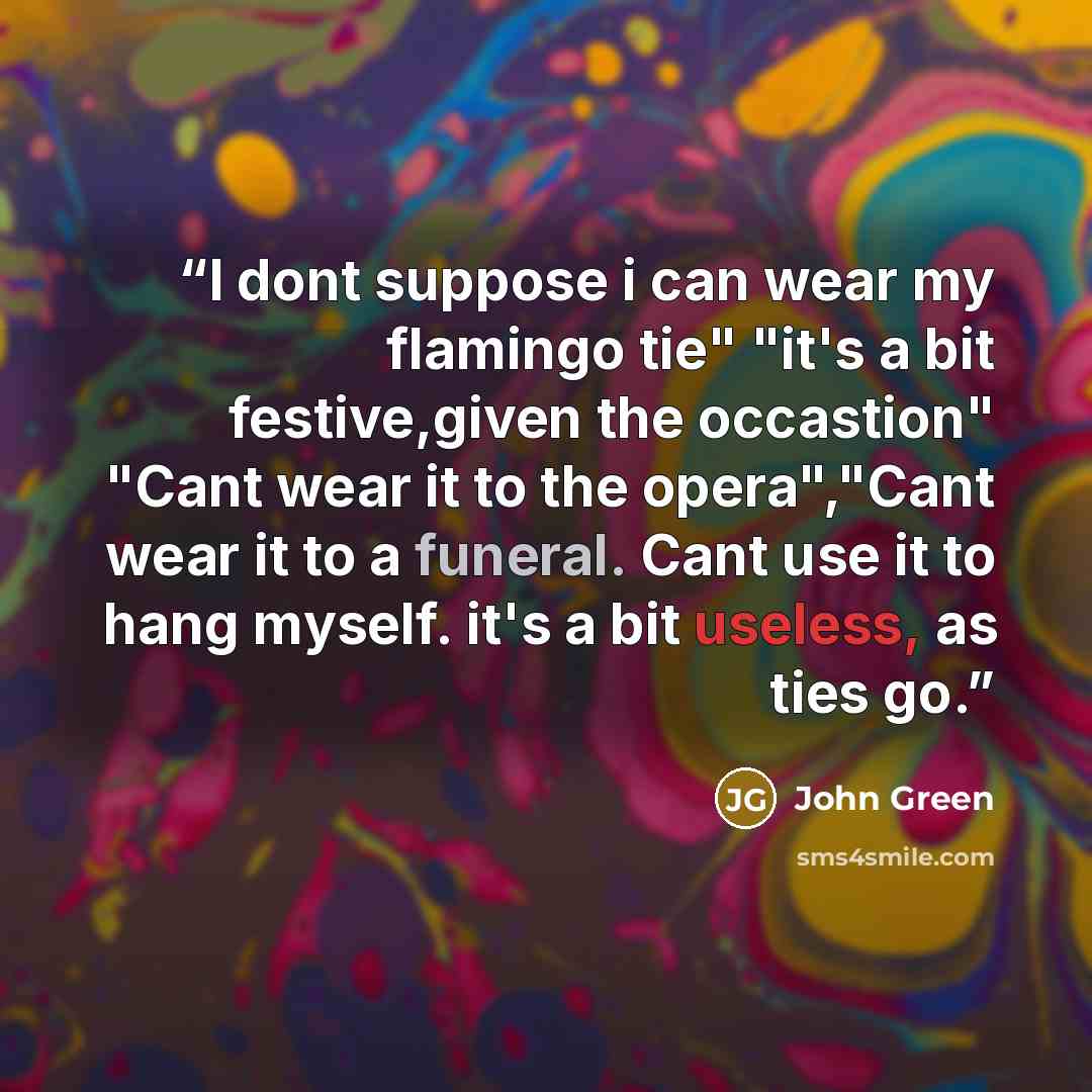 “I dont suppose i can wear my flamingo tie" "it's a bit festive,given the occastion" "Cant wear it to the opera","Cant wear it to a funeral. Cant use it to hang myself. it's a bit useless, as ties go.” quote by John Green