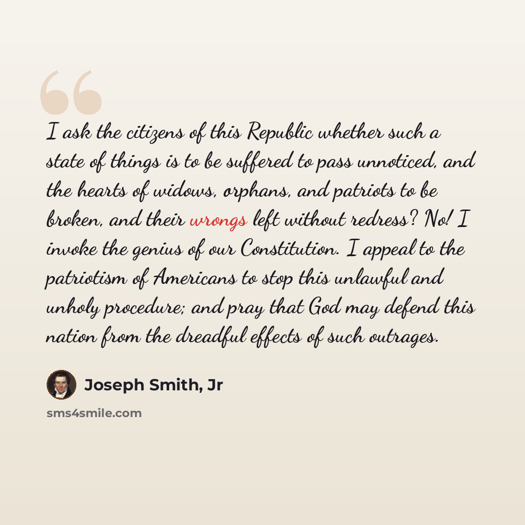“I ask the citizens of this Republic whether such a state of things is to be suffered to pass unnoticed, and the hearts of widows, orphans, and patriots to be broken, and their wrongs left without redress? No! I invoke the genius of our Constitution. I appeal to the patriotism of Americans to stop…” quote by Joseph Smith, Jr