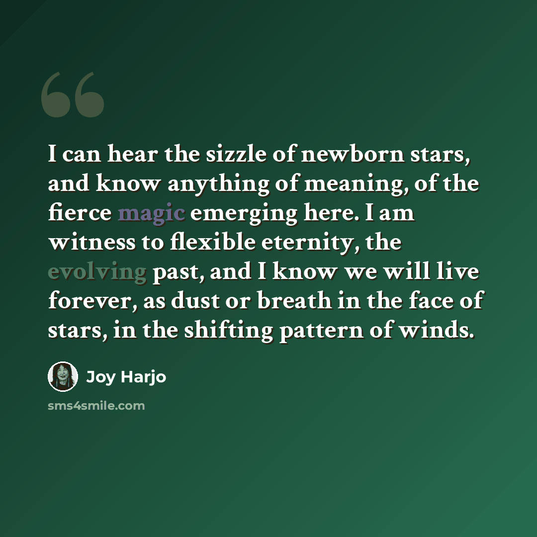 “I can hear the sizzle of newborn stars, and know anything of meaning, of the fierce magic emerging here. I am witness to flexible eternity, the evolving past, and I know we will live forever, as dust or breath in the face of stars, in the shifting pattern of winds.” quote by Joy Harjo
