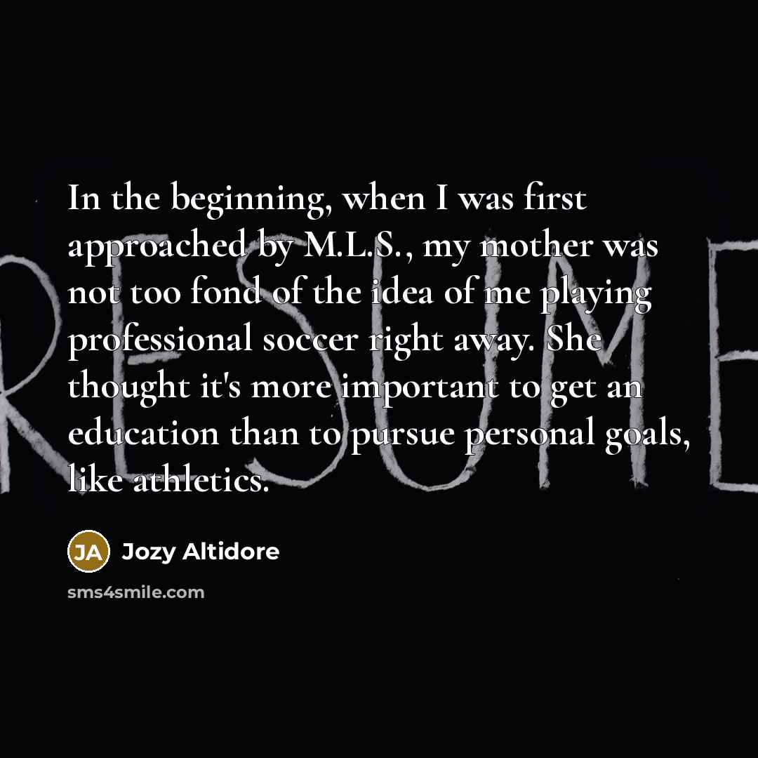 “In the beginning, when I was first approached by M.L.S., my mother was not too fond of the idea of me playing professional soccer right away. She thought it's more important to get an education than to pursue personal goals, like athletics.” quote by Jozy Altidore