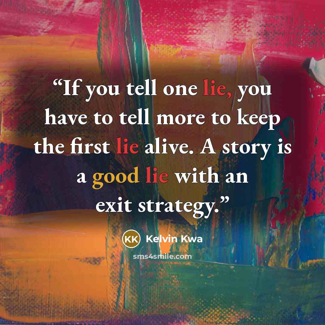 “If you tell one lie, you have to tell more to keep the first lie alive. A story is a good lie with an exit strategy.” quote by Kelvin Kwa