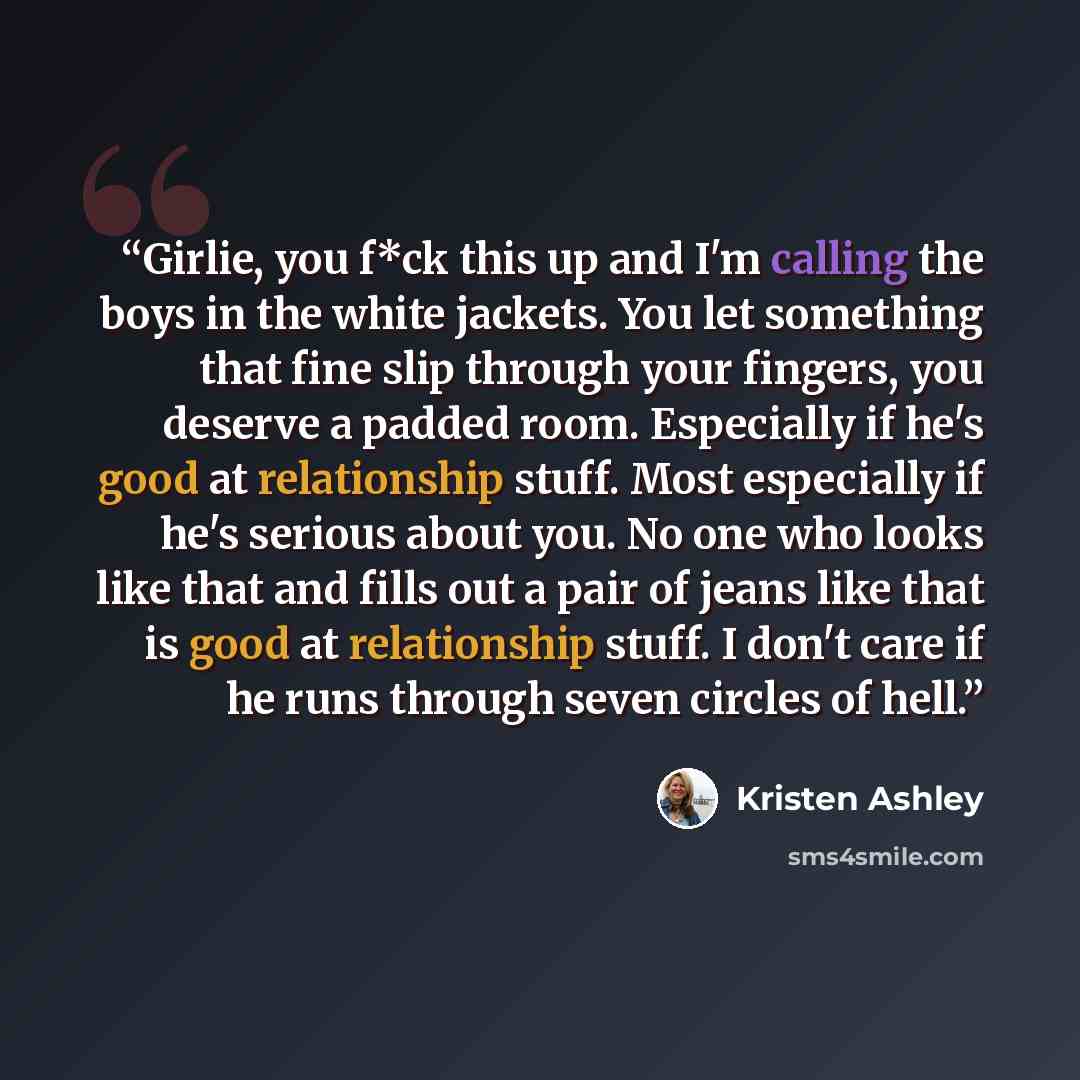 “Girlie, you f*ck this up and I'm calling the boys in the white jackets. You let something that fine slip through your fingers, you deserve a padded room. Especially if he's good at relationship stuff. Most especially if he's serious about you. No one who looks like that and fills out a pair of…” quote by Kristen Ashley