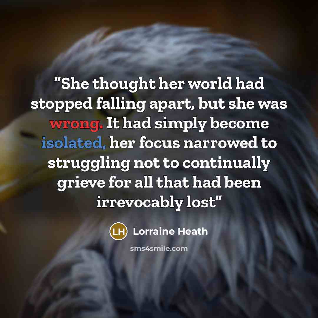 “She thought her world had stopped falling apart, but she was wrong. It had simply become isolated, her focus narrowed to struggling not to continually grieve for all that had been irrevocably lost” quote by Lorraine Heath