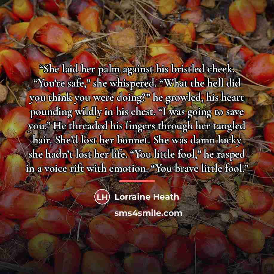 “She laid her palm against his bristled cheek. “You’re safe,” she whispered. “What the hell did you think you were doing?” he growled, his heart pounding wildly in his chest. “I was going to save you.” He threaded his fingers through her tangled hair. She’d lost her bonnet. She was damn lucky she…” quote by Lorraine Heath