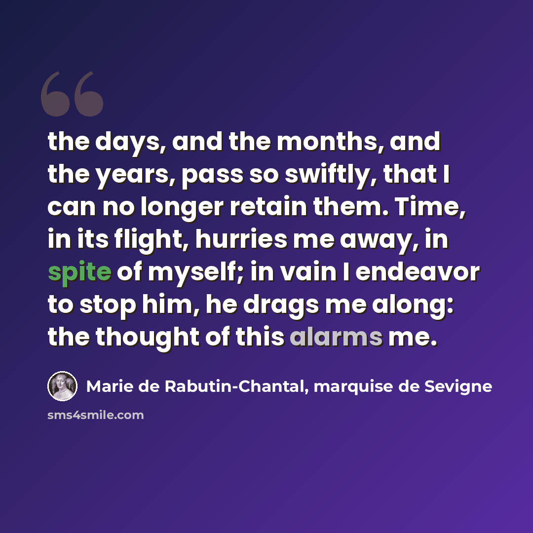 “the days, and the months, and the years, pass so swiftly, that I can no longer retain them. Time, in its flight, hurries me away, in spite of myself; in vain I endeavor to stop him, he drags me along: the thought of this alarms me.” quote by Marie de Rabutin-Chantal, marquise de Sevigne