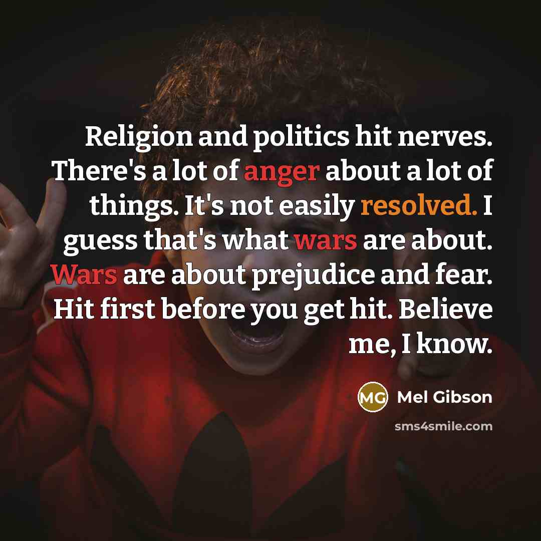 “Religion and politics hit nerves. There's a lot of anger about a lot of things. It's not easily resolved. I guess that's what wars are about. Wars are about prejudice and fear. Hit first before you get hit. Believe me, I know.” quote by Mel Gibson