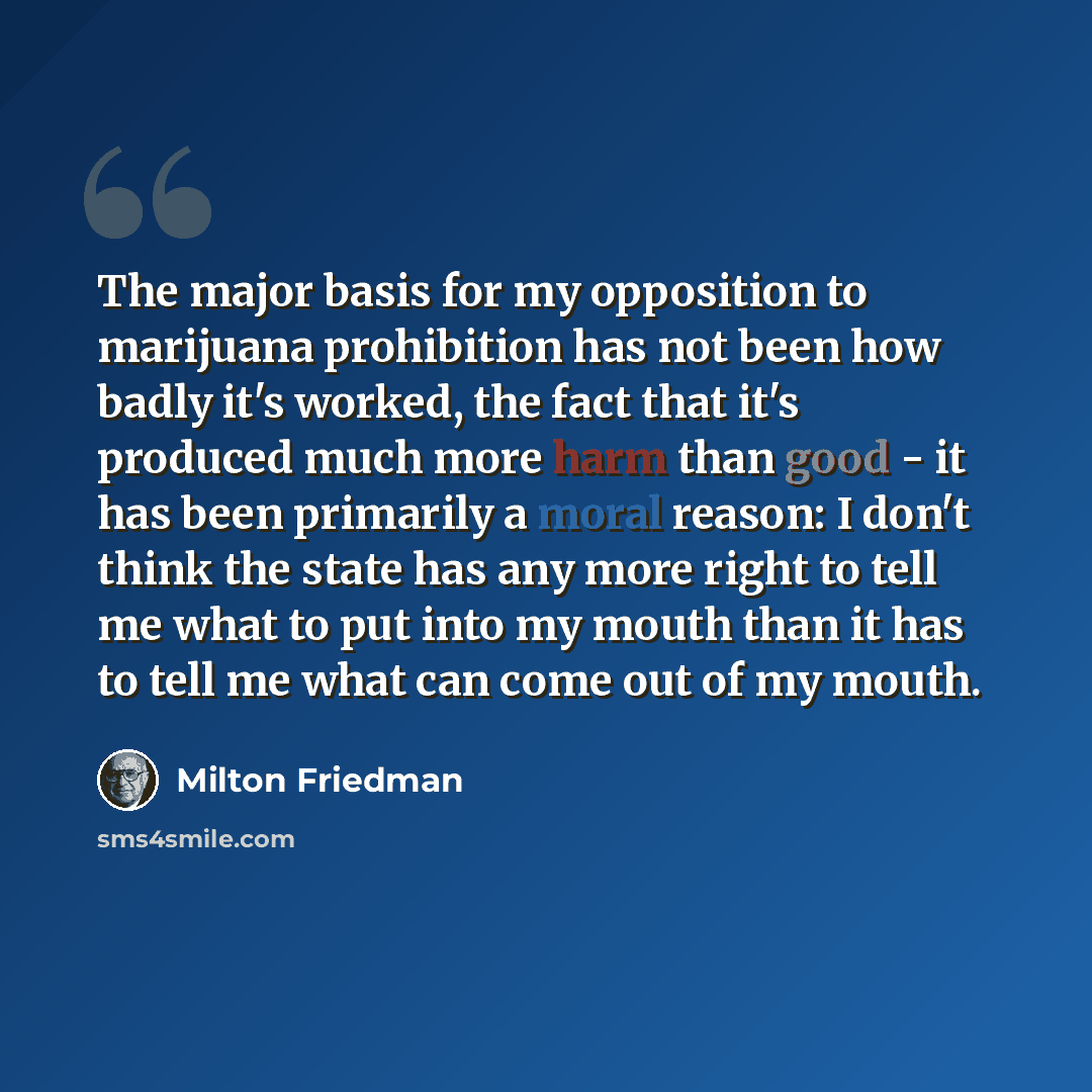 “The major basis for my opposition to marijuana prohibition has not been how badly it's worked, the fact that it's produced much more harm than good - it has been primarily a moral reason: I don't think the state has any more right to tell me what to put into my mouth than it has to tell me what…” quote by Milton Friedman