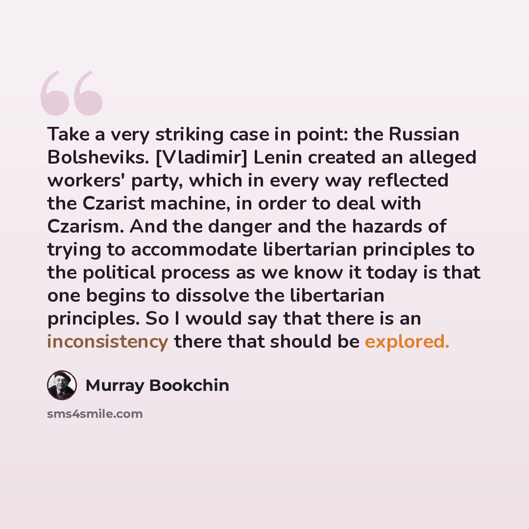 “Take a very striking case in point: the Russian Bolsheviks. [Vladimir] Lenin created an alleged workers' party, which in every way reflected the Czarist machine, in order to deal with Czarism. And the danger and the hazards of trying to accommodate libertarian principles to the political process…” quote by Murray Bookchin