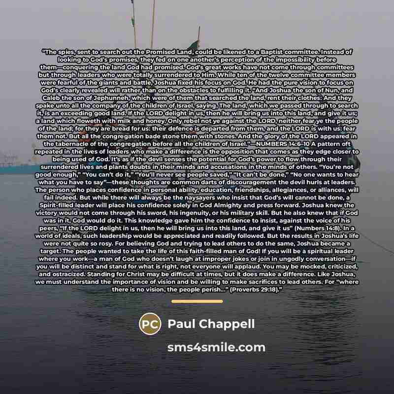 “The spies, sent to search out the Promised Land, could be likened to a Baptist committee. Instead of looking to God’s promises, they fed on one another’s perception of the impossibility before them—conquering the land God had promised. God’s great works have not come through committees but through…” quote by Paul Chappell