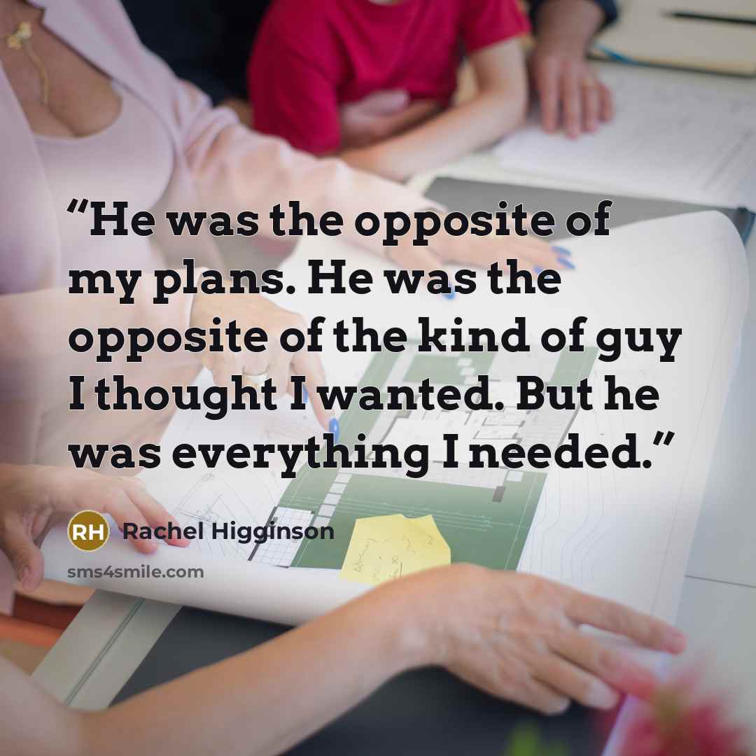 “He was the opposite of my plans. He was the opposite of the kind of guy I thought I wanted. But he was everything I needed.” quote by Rachel Higginson