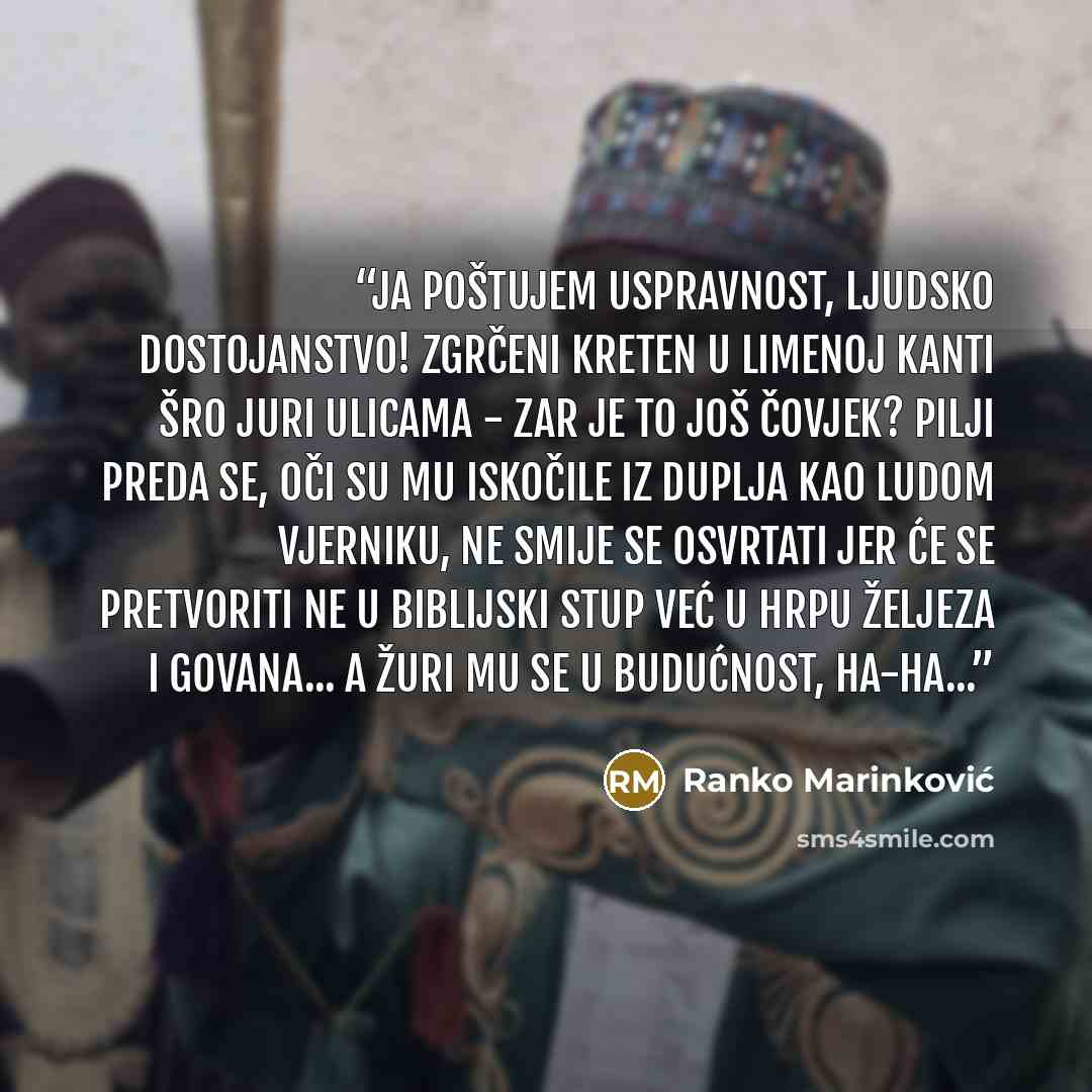 “Ja poštujem uspravnost, ljudsko dostojanstvo! Zgrčeni kreten u limenoj kanti šro juri ulicama - zar je to još čovjek? Pilji preda se, oči su mu iskočile iz duplja kao ludom vjerniku, ne smije se osvrtati jer će se pretvoriti ne u biblijski stup već u hrpu željeza i govana... A žuri mu se u…” quote by Ranko Marinković
