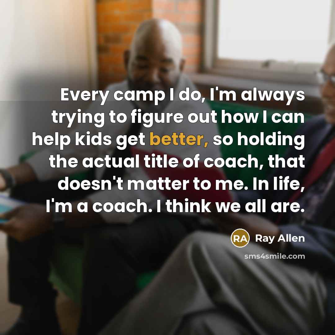 “Every camp I do, I'm always trying to figure out how I can help kids get better, so holding the actual title of coach, that doesn't matter to me. In life, I'm a coach. I think we all are.” quote by Ray Allen