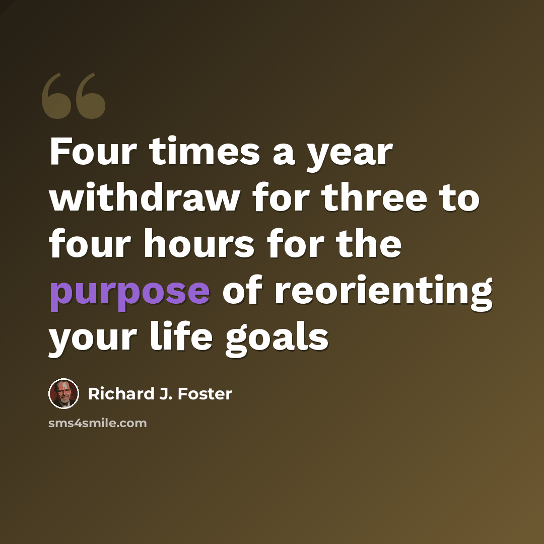 “Four times a year withdraw for three to four hours for the purpose of reorienting your life goals” quote by Richard J. Foster