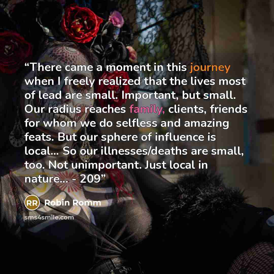 “There came a moment in this journey when I freely realized that the lives most of lead are small. Important, but small. Our radius reaches family, clients, friends for whom we do selfless and amazing feats. But our sphere of influence is local… So our illnesses/deaths are small, too. Not…” quote by Robin Romm