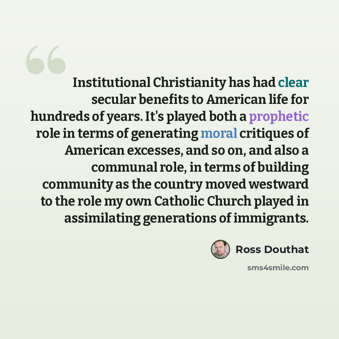 “Institutional Christianity has had clear secular benefits to American life for hundreds of years. It's played both a prophetic role in terms of generating moral critiques of American excesses, and so on, and also a communal role, in terms of building community as the country moved westward to the…” quote by Ross Douthat
